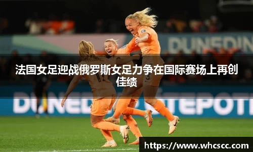 法国女足迎战俄罗斯女足力争在国际赛场上再创佳绩